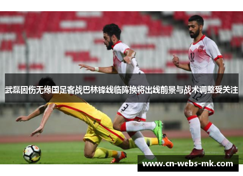 武磊因伤无缘国足客战巴林锋线临阵换将出线前景与战术调整受关注 武磊因伤无缘国足客战巴林锋线临阵换将出线前景与战术调整受关注