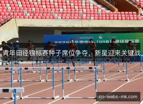 青年田径锦标赛种子席位争夺，新星迎来关键战